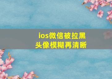 ios微信被拉黑 头像模糊再清晰